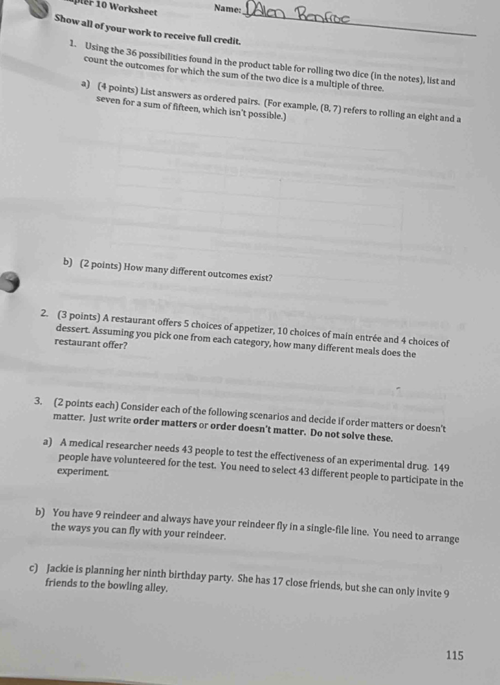 orksheet 
Name: 
Show all of your work to receive full credit. 
_ 
1. Using the 36 possibilities found in the product table for rolling two dice (in the notes), list and 
count the outcomes for which the sum of the two dice is a multiple of three. 
a) (4 points) List answers as ordered pairs. (For example, (8,7) refers to rolling an eight and a 
seven for a sum of fifteen, which isn’t possible.) 
b) (2 points) How many different outcomes exist? 
2. (3 points) A restaurant offers 5 choices of appetizer, 10 choices of main entrée and 4 choices of 
dessert. Assuming you pick one from each category, how many different meals does the 
restaurant offer? 
3. (2 points each) Consider each of the following scenarios and decide if order matters or doesn’t 
matter. Just write order matters or order doesn’t matter. Do not solve these. 
a) A medical researcher needs 43 people to test the effectiveness of an experimental drug. 149
people have volunteered for the test. You need to select 43 different people to participate in the 
experiment. 
b) You have 9 reindeer and always have your reindeer fly in a single-file line. You need to arrange 
the ways you can fly with your reindeer. 
c) Jackie is planning her ninth birthday party. She has 17 close friends, but she can only invite 9
friends to the bowling alley.
115