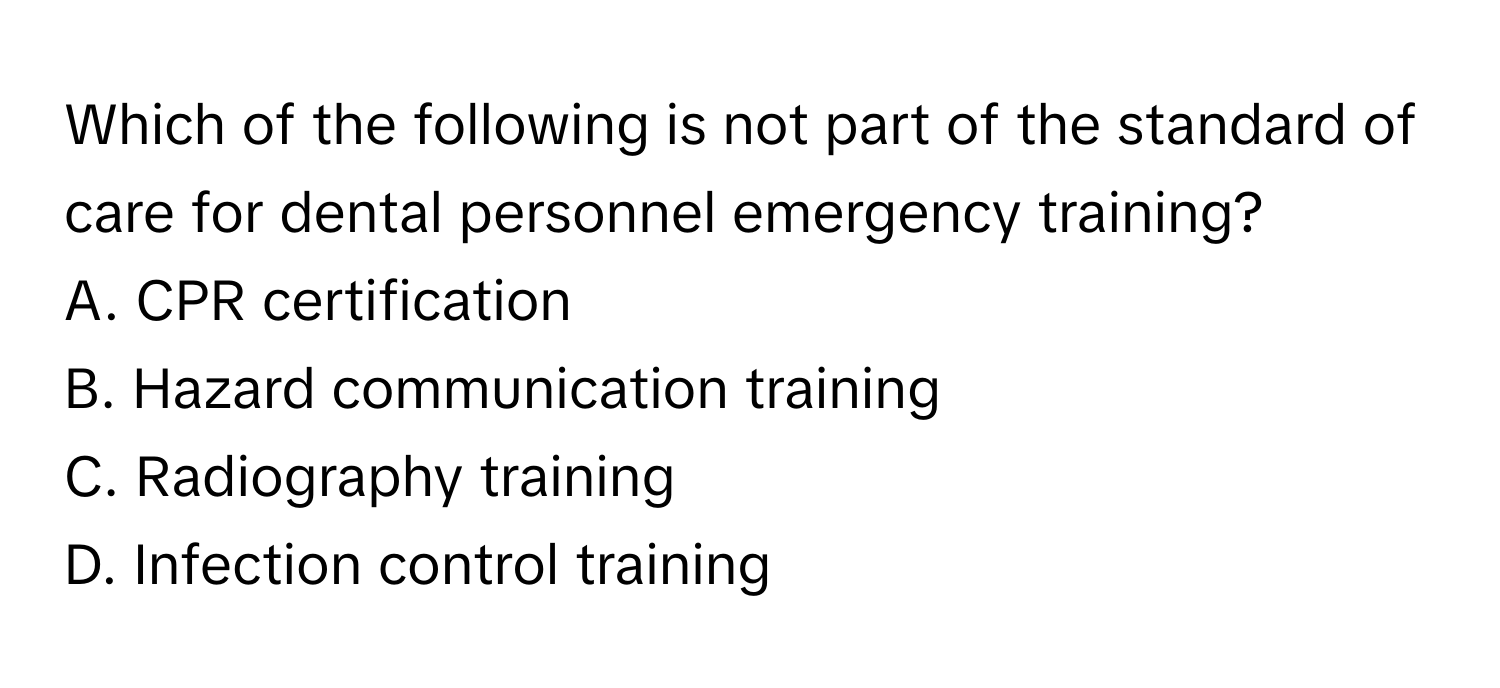 Which of the following is not part of the standard of care for dental personnel emergency training?

A. CPR certification
B. Hazard communication training
C. Radiography training
D. Infection control training