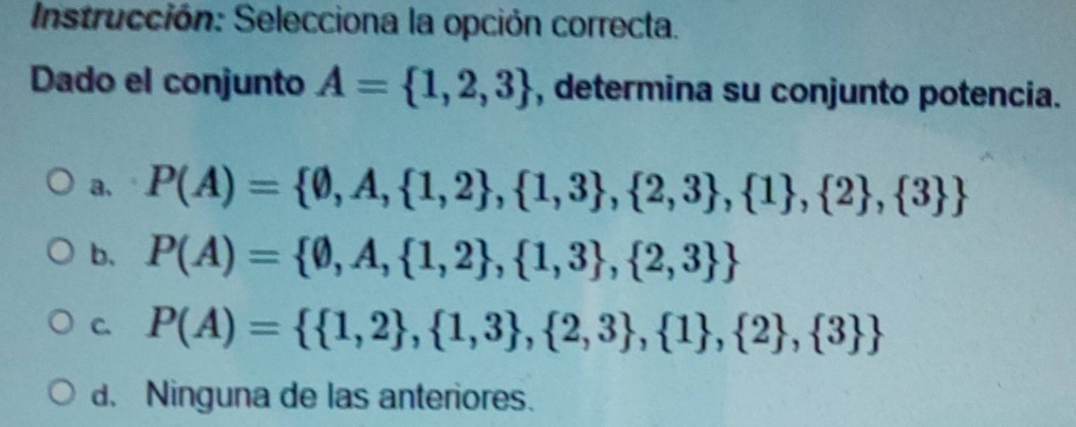 Instrucción: Selecciona la opción correcta.
Dado el conjunto A= 1,2,3 , determina su conjunto potencia.
a. P(A)= 0,A, 1,2 , 1,3 , 2,3 , 1 , 2 , 3 
b. P(A)= 0,A, 1,2 , 1,3 , 2,3 
C. P(A)=  1,2 , 1,3 , 2,3 , 1 , 2 , 3 
d. Ninguna de las anteriores.