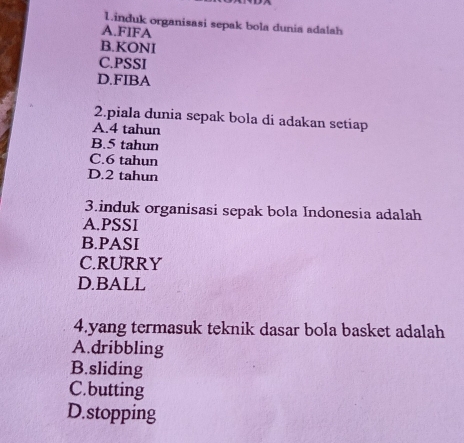 induk organisasi sepak bola dunia adalah
A.FIFA
B.KONI
C.PSSI
D.FIBA
2.piala dunia sepak bola di adakan setiap
A. 4 tahun
B. 5 tahun
C. 6 tahun
D. 2 tahun
3.induk organisasi sepak bola Indonesia adalah
A.PSSI
B.PASI
C.RURRY
D.BALL
4.yang termasuk teknik dasar bola basket adalah
A.dribbling
B.sliding
C.butting
D.stopping