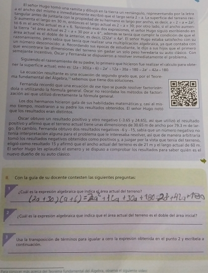 El señor Hugo tomó una ramita y dibujó en la tierra un rectángulo, representando por la letra
a el ancho del mismo e inmediatamente escribió que el largo sería 2* a La superficie del terreno rec-
tanguíar antes de juntaría con la propiedad de su hermanó es largo ncho, es decir, a* 2* a=2a^2
Si aumenta el largo en 30 m. entonces el largo actual es 2* a+30 spor otro lado, si el ancho aumen-
la tierra "el área actual es to 6 m el ancho actual es a+6. Teniendo esas dos expresiones, el señor Huba síguio escribiendo en
2* a+30 por a+6^(-x)
áréa actual es el doble de la anterior, es  deci  además se tenía que cumplir la condición de que el
(2)2a^2=4a^2 El señor Hugo estaba satisfecho con su
razonamiento, pero sabía que tenía que realizar una multiplicación algebraica, ya que contaba con
un número desconocido: a. Recordando sus épocas de estudiante, le dijo a sus hijos que el primero
que encontrara las dimensiones del terreno sin gastar un selo peso heredaría su auto clásico. Con
semejante incentivo, Óscar y Fernanda se dispusieron a resolver inmediatamente el problema.
Siguiendo el razonamiento de su padre, lo primero que hicieron fue realizar el cálculo para obte-
ner la superficie actual; esto es: (2a+30)(a+6)=2a^2+12a+30a+180=2a^2+42a+180
La ecuación resultante es una ecuación de segundo grado que, por el Teore-
ma fundamental del Algebra,'' sabemos que tiene dos soluciones.
Fernanda recordó que una ecuación de ese tipo se puede resolver factorizán-
dola o utilizando la fórmula general. Óscar no recordaba los métodos de factori
zación así que utilizó directamente la fórmula general.
Los dos hermanos hicieron gala de sus habilidades matemáticas y, casí al mis
mo tiempo, mostraron a su padre los resultados obtenidos. El señor Hugo notó
que los resultados eran distintos.
Óscar obtuvo un resultado positivo y otro negativo (-3.65 y 24.65), así que utilizó el resultado
positivo y afirmó que el terreno actual tiene unas dimensiones de 30.65 m de ancho por 79.3 m de lar
go. En cambio, Fernanda obtuvo dos resultados neqativos -6y-15 5, sabia que un número negativo no
tenía interpretación alguna para el problema que le interesaba resolver, así que de manera arbitraría
tomó los resultados negativos obtenidos como positivos y, a juzgar por la vista que tenía del terreno,
eligió como resultado 15 y afirmó que el ancho actual del terreno es de 21 m y el largo actual de 60 m.
El señor Hugo les aplaudió el esmero y se dispuso a comprobar los resultados para saber quién es el
nuevo dueño de su auto clásico.
I Con la guía de su docente contesten las siguientes preguntas:
1
¿Cuál es la expresión algebraica que índica el área actual del terreno?
_
2
¿Cual es la expresión algebraica que indica que el área actual del terreno es el doble del área inicial?
_
3 Usa la transposición de términos para igualar a cero la expresión obtenida en el punto 2 y escribela a
continuación.
_
Para conocer más acerca del feocema fundamental del Algebra, observa el siquiente video