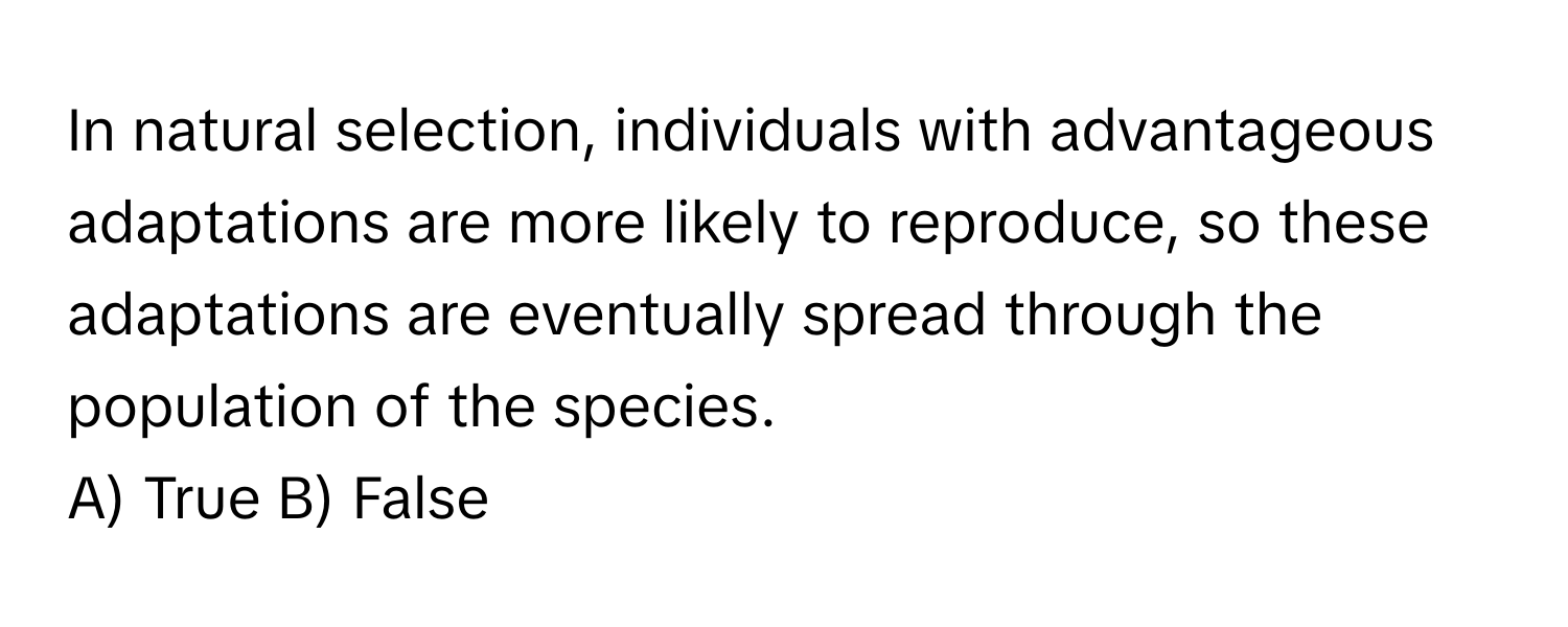 In natural selection, individuals with advantageous adaptations are more likely to reproduce, so these adaptations are eventually spread through the population of the species.

A) True B) False