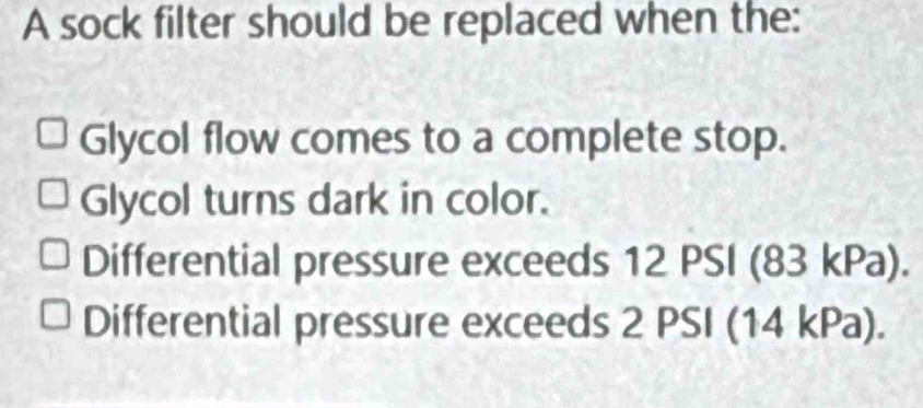 A sock filter should be replaced when the:
Glycol flow comes to a complete stop.
Glycol turns dark in color.
Differential pressure exceeds 12 PSI (83 kPa).
Differential pressure exceeds 2 PSI (14 kPa).