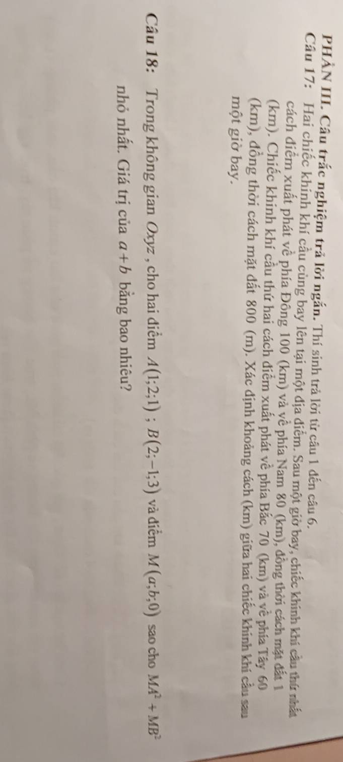 PHẢN III. Câu trắc nghiệm trả lời ngắn. Thí sinh trả lời từ câu 1 đến câu 6. 
Câu 17: Hai chiếc khính khí cầu cùng bay lên tại một địa diểm. Sau một giờ bay, chiếc khính khi cầu thứ nhất 
cách điểm xuất phát về phía Đông 100 (km) và về phía Nam 80 (km), đồng thời cách mặt đất 1
(km). Chiếc khính khí cầu thứ hai cách điểm xuất phát về phía Bắc 70 (km) và về phía Tây 60
(km), đồng thời cách mặt đất 800 (m). Xác định khoảng cách (km) giữa hai chiếc khính khí cầu sau 
một giờ bay. 
Câu 18: Trong không gian Oxyz , cho hai điểm A(1;2;1); B(2;-1;3) và điểm M(a;b;0) sao cho MA^2+MB^2
nhỏ nhất. Giá trị của a+b bằng bao nhiêu?