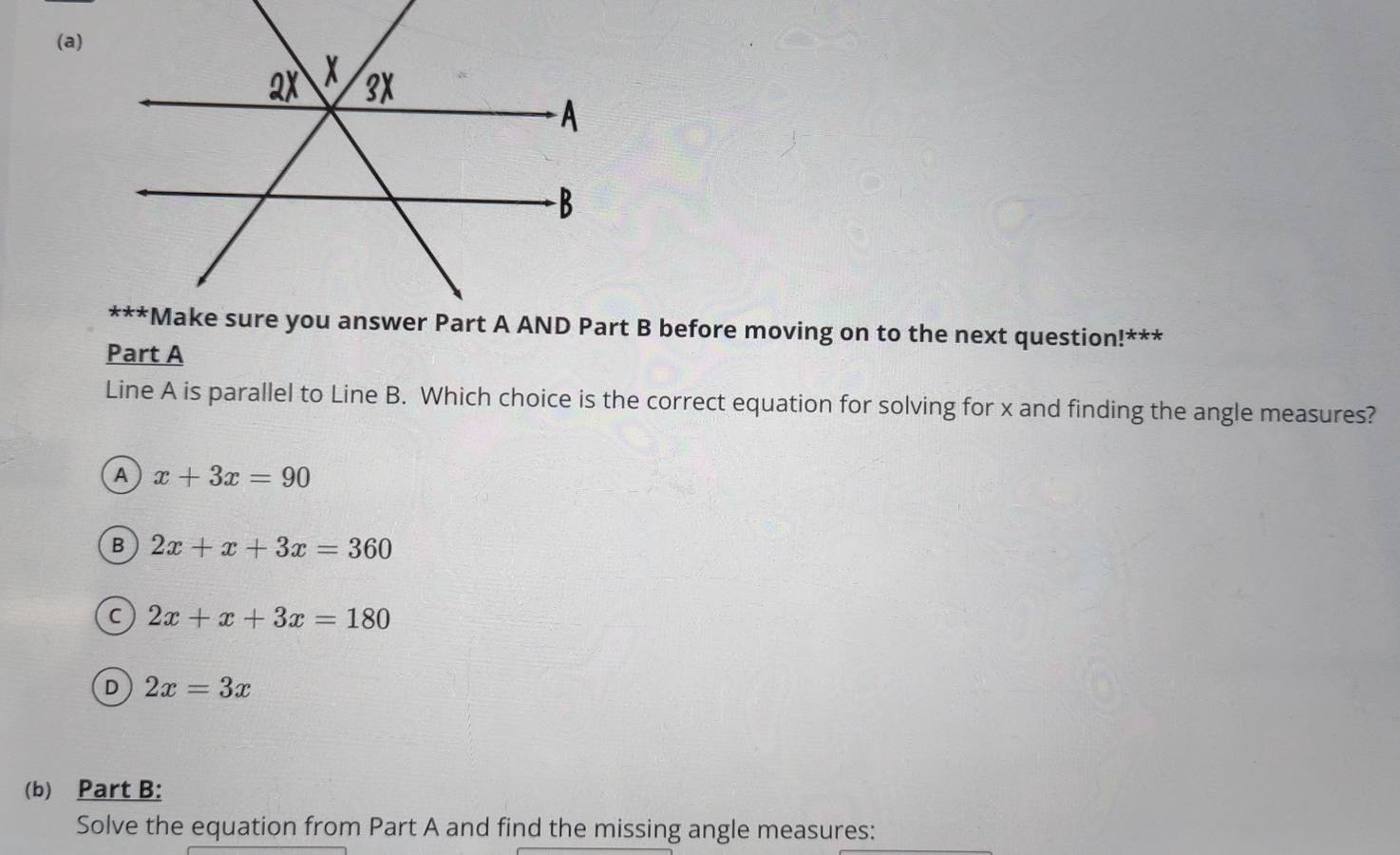 Line A is parallel to Line B. Which choice is the correct equation for solving for x and finding the angle measures?
A x+3x=90
B 2x+x+3x=360
C 2x+x+3x=180
D 2x=3x
(b) Part B:
Solve the equation from Part A and find the missing angle measures: