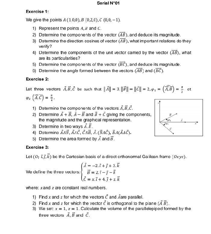 Serial N°01
Exercise 1:
We give the points A(1,0,0),B(0,2,0),C(0,0,-1).
1) Represent the points A, B and C.
2) Determine the components of the vector (vector AB) , and deduce its magnitude .
3) Determine the direction cosines of vector (vector AB) , what important relations do they
verify?
4) Determine the compcnents of the unit vector carried by the vector (vector AB) , what
are its particularities?
5) Determine the components of the vectar (vector BC) , and deduce its magnitude .
6) Determine the angle formed between the vectors (vector AB) and (vector BC).
Exercise 2:
Let three vectors vector A,vector B,vector C be such that ||vector A||=3,||vector B||=||vector C||=2,varphi _1=(vector A,vector B)= π /2  et
varphi _2(vector A.C)= π /4 .
1) Determine the components of the vectars vector A,vector B,vector C.
2) Determine vector A+vector B,vector A-vector B and vector B+vector C giving the components, B
the magnitude and the graphical representation . 1
3) Determine in two ways vector A.vector B.
2 A
C
4) Determins vector Avector B,vector AAvector C,vector CAvector B,vector A.(vector BAvector C),vector BA(vector AAvector C).
5) Determine the area formed by vector A and vector B.
Exercise 3:
Let (0;vector l,vector j,vector k) be the Cartesian basis of a direct orthonormal Galilean frame (0xуz).
We define the three vectors: beginarrayl hat A=-2.hat i+hat j+3.overline k vector B=2.hat i-hat j-widehat k hat c=x.hat i+4.hat j+z.widehat kendarray.
where: xand zare constant real numbers.
1) Findx and z for which the vectors vector C and Äare parallel.
2) Find x and z for which the vector vector c is orthogonal to the plane (vector A.vector B).
3) We set: x=1,z=1. Calculate the volume of the parallelepiped formed by the
three vectors vector A,vector B and vector C.