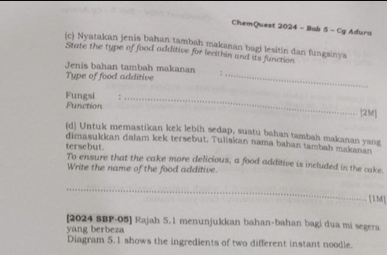 ChemQuest 2024 - Bab 5 - Cg Adura 
(c) Nyatakan jenis bahan tambah makanan bagi lesitin dan fungsinya 
State the type of food additive for lecithin and its function 
Jenis bahan tambah makanan 
Tupe of food additive_ 
Fungsi ._ 
Function [2M] 
(d) Untuk memastikan kek lebih sedap, suatu bahan tambah makanan yang 
dimasukkan dalam kek tersebut. Tuliskan nama bahan tambah makanan 
tersebut. To ensure that the cake more delicious, a food additive is included in the cake. 
Write the name of the food additive. 
_ 
[1M] 
[2024 SBP-05] Rajah 5.1 menunjukkan bahan-bahan bagi dua mi segera 
yang berbeza 
Diagram 5.1 shows the ingredients of two different instant noodle.