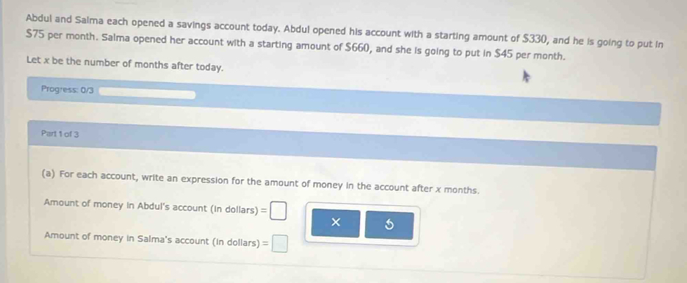 Abdul and Saima each opened a savings account today. Abdul opened his account with a starting amount of $330, and he is going to put in
$75 per month. Salma opened her account with a starting amount of $660, and she is going to put in $45 per month. 
Let x be the number of months after today. 
Progress: 0/3 
Part 1 of 3 
(a) For each account, write an expression for the amount of money in the account after x months. 
Amount of money in Abdul's account (in dollars) 
Amount of money in Salma's account (in dollars)