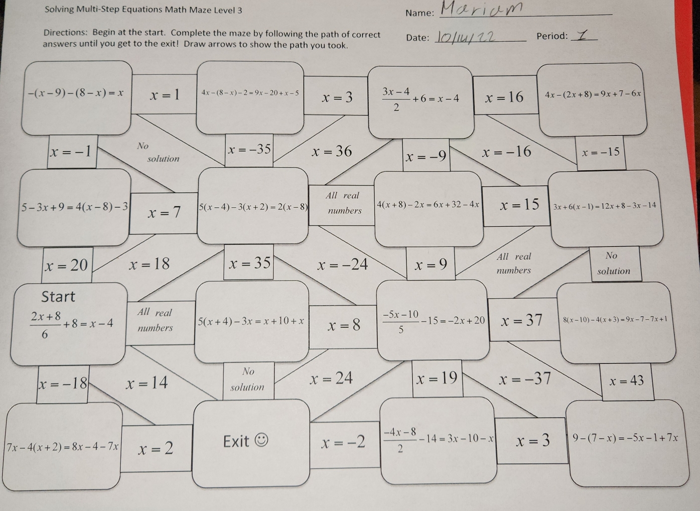 Solving Multi-Step Equations Math Maze Level 3 Name:_
Directions: Begin at the start. Complete the maze by following the path of correct Date:
answers until you get to the exit! Draw arrows to show the path you took. _Period:_
-(x-9)-(8-x)=x x=1 4x-(8-x)-2=9x-20+x-5 x=3  (3x-4)/2 +6=x-4 x=16 4x-(2x+8)=9x+7-6x
x=-1 No
x=-35 x=36
solution
x=-9 x=-16 x=-15
All real
5-3x+9=4(x-8)-3 x=7 5(x-4)-3(x+2)=2(x-8) numbers
4(x+8)-2x=6x+32-4x x=15 3x+6(x-1)=12x+8-3x-14
x=20 x=18
All real No
x=35 x=-24 x=9 numbers
solution
Start
All real
 (2x+8)/6 +8=x-4 numbers 5(x+4)-3x=x+10+x x=8  (-5x-10)/5 -15=-2x+20 x=37 8( x-10)-4(x+3)=9x-7-7x+1
No
x=-18 x=14
solution x=24
x=19 x=-37
x=43
7x-4(x+2)=8x-4-7x x=2 Exit odot x=-2  (-4x-8)/2 -14=3x-10-x x=3 9-(7-x)=-5x-1+7x