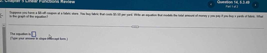 Chapter 5 Linear Functions Review Question 14, 5.3.49 Part 1 of 2 
Suppose you have a $8 -off coupon at a fabric store. You buy fabric that costs $5.50 per yard. Write an equation that models the total amount of money y you pay if you buy x yards of fabric. What 
is the graph of the equation? 
The equation is □ 
(Type your answer in slope-intercept form.)