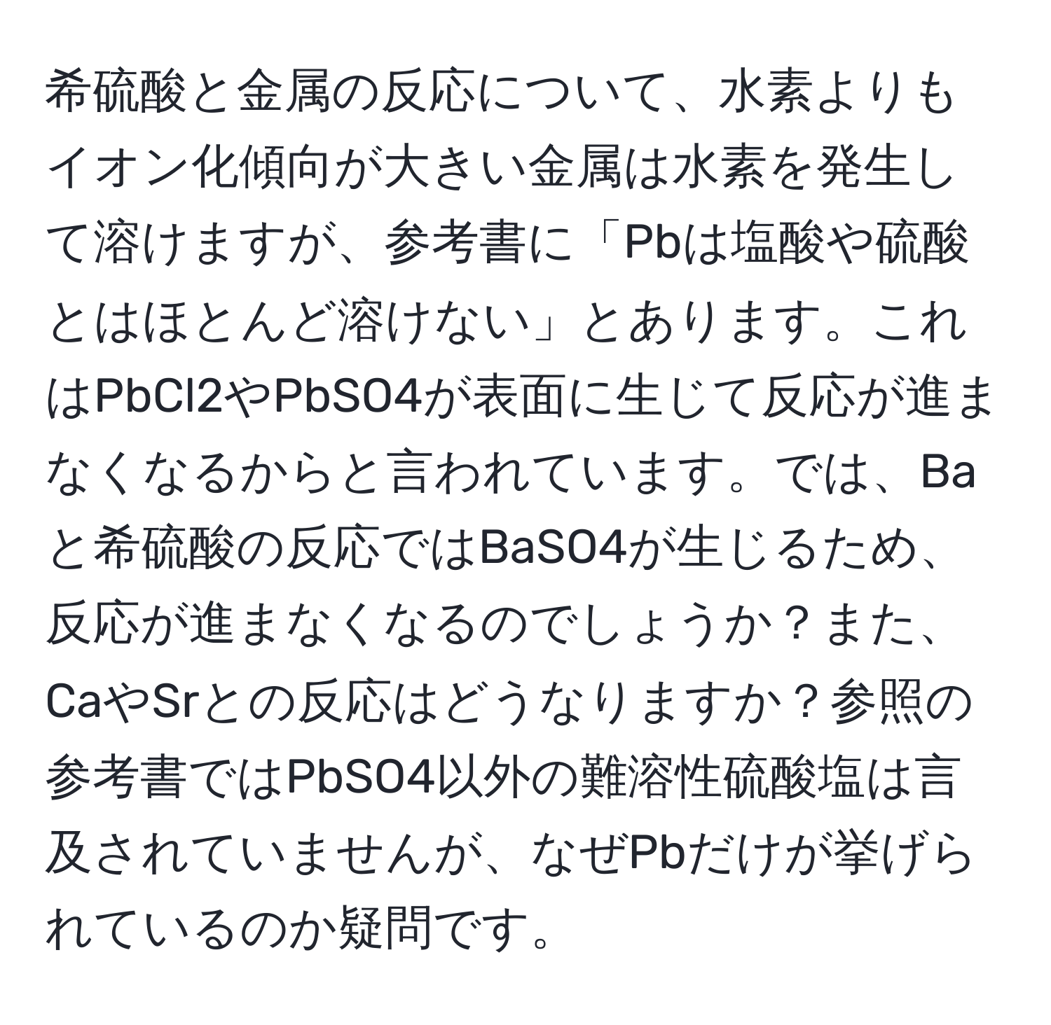 希硫酸と金属の反応について、水素よりもイオン化傾向が大きい金属は水素を発生して溶けますが、参考書に「Pbは塩酸や硫酸とはほとんど溶けない」とあります。これはPbCl2やPbSO4が表面に生じて反応が進まなくなるからと言われています。では、Baと希硫酸の反応ではBaSO4が生じるため、反応が進まなくなるのでしょうか？また、CaやSrとの反応はどうなりますか？参照の参考書ではPbSO4以外の難溶性硫酸塩は言及されていませんが、なぜPbだけが挙げられているのか疑問です。