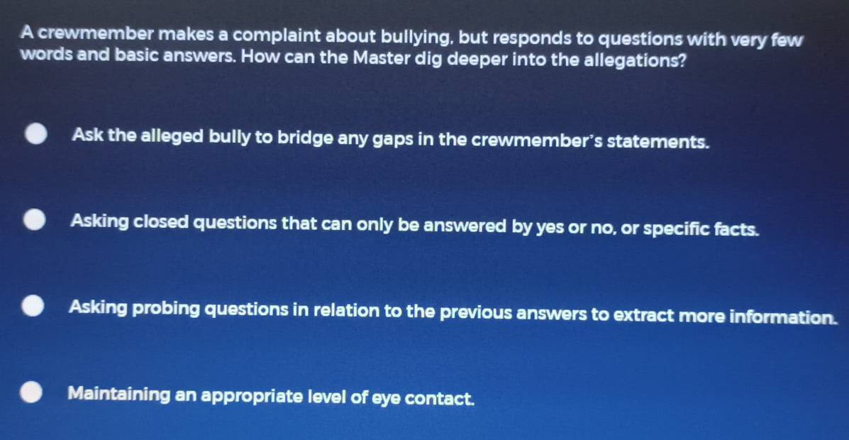 A crewmember makes a complaint about bullying, but responds to questions with very few
words and basic answers. How can the Master dig deeper into the allegations?
Ask the alleged bully to bridge any gaps in the crewmember’s statements.
Asking closed questions that can only be answered by yes or no, or specific facts.
Asking probing questions in relation to the previous answers to extract more information.
Maintaining an appropriate level of eye contact.