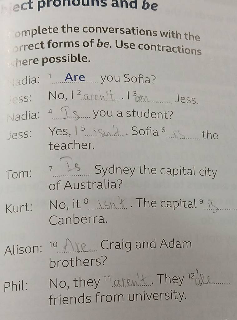 ect pronouns and be 
omplete the conversations with the 
rrect forms of be. Use contractions 
here possible. 
adia: 1......Are __ you Sofia? 
ess: No, 1^2 _ 
. / 3 
_Jess. 
Nadia: 4 _ you a student? 
Jess: Yes, 1^5 _ . Sofia 6 _ the 
teacher. 
Tom: 7_ Sydney the capital city 
of Australia? 
Kurt: No, it_ . The capital _ 
Canberra. 
Alison: 10_ 
Craig and Adam 
brothers? 
Phil: No, they 11_ They 1²_ 
. 
friends from university.