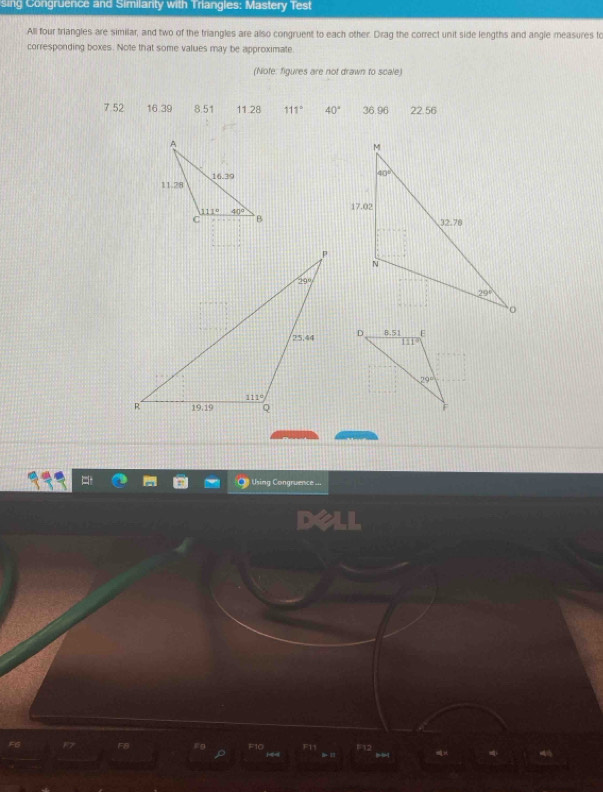 sing Congruence and Similanty with Triangles: Mastery Test
All four triangles are similar, and two of the triangles are also congruent to each other. Drag the correct unit side lengths and angle measures to
corresponding boxes. Note that some values may be approximate
(Note: figures are not drawn to scale)
7.52 16.39 8.51 11.28 111° 40° 36.96 22.56
Using Congruence ...
F8 F0 F10 F11 F12 1 、