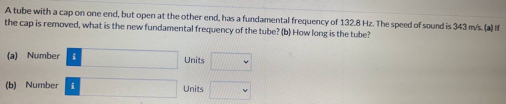 A tube with a cap on one end, but open at the other end, has a fundamental frequency of 132.8 Hz. The speed of sound is 343 m/s. (a) If 
the cap is removed, what is the new fundamental frequency of the tube? (b) How long is the tube? 
(a) Number i Units 
(b) Number i 
Units