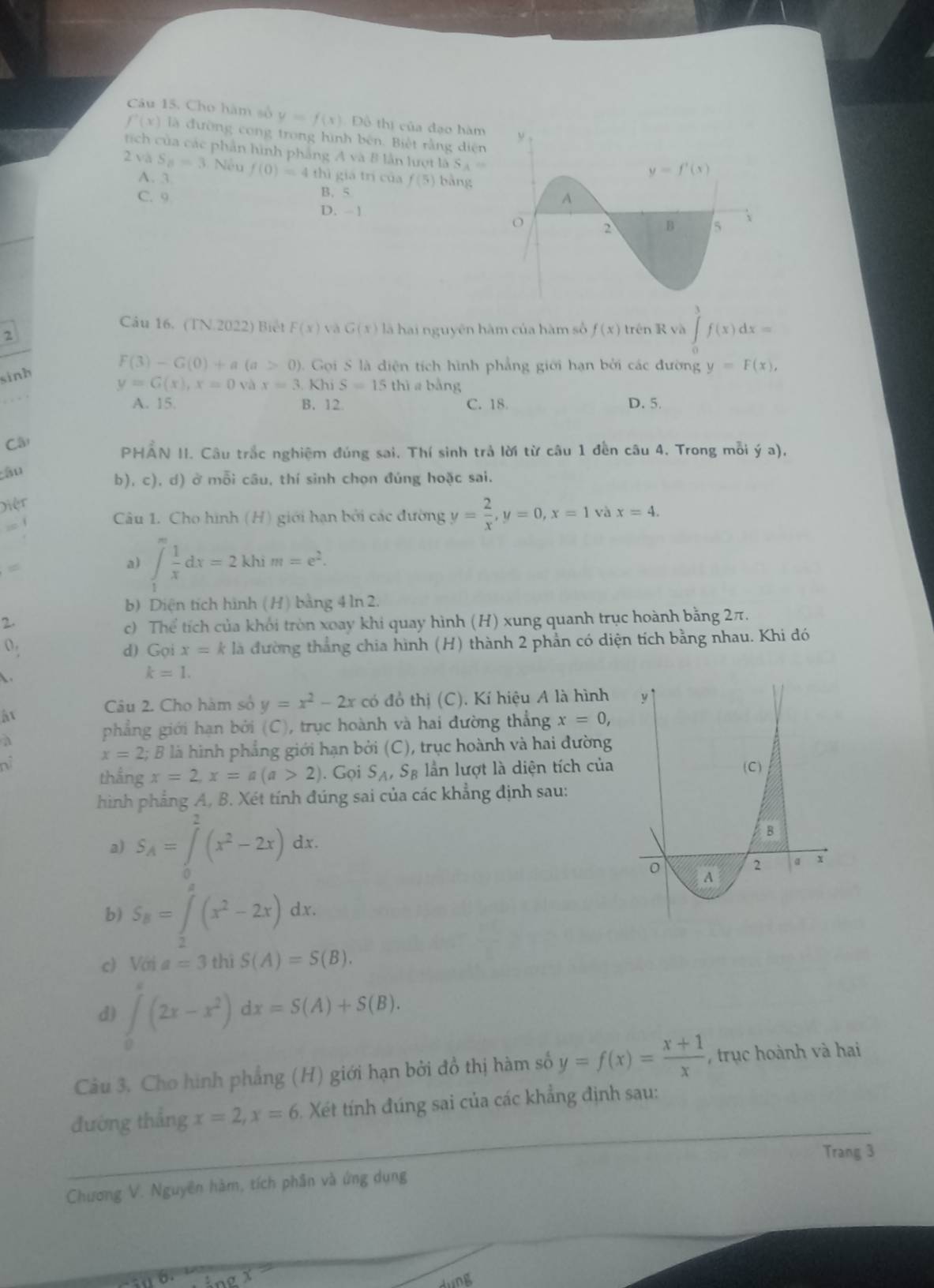 Cho hàm số y=f(x) Đồ thị của đạo hàm
f'(x) là đường cong trong hình bên. Biệt rằng diện
tích của các phần hình phẳng Avee AB lần lượt là S_A=
2 v a S_8=3 Nếu f(0)=4th hì giá trị của f(5) bằng
A. 3
C. 9 B.5
D. -1
Câu 16. (TN.2022) Biết F(x) và G(x) là hai nguyên hàm của hàm số f(x) trên R và ∈tlimits _0^(3f(x)dx=
2
sinh
F(3)-G(0)+a(a>0) 2 .  Gọi S là diện tích hình phẳng giới hạn bởi các đường y=F(x),
y=G(x),x=0 và x=3.KhiS=15thiabing
A. 15. B. 12. C. 18. D. 5.
Câ
PHAN II. Câu trắc nghiệm đúng sai. Thí sinh trả lời từ câu 1 đến câu 4. Trong mỗi ý a),
âu
b), c), d) ở mỗi câu, thí sinh chọn đúng hoặc sai.
Diệt
- 1
Câu 1. Cho hình (H) giới hạn bởi các đường y=frac 2)x,y=0,x=1 và x=4.
a) ∈t _1^(mfrac 1)xdx=2khim=e^2.
b) Diện tích hình (H) bằng 4 ln 2.
2.
c) Thể tích của khối tròn xoay khi quay hình (H) xung quanh trục hoành bằng 2π.
d) Gọi x=k là đường thắng chia hình (H) thành 2 phần có diện tích bằng nhau. Khi đó
 .
k=1.
Câu 2. Cho hàm số y=x^2-2x có đồ thị (C). Kí hiệu A là hình 
ất
a
phẳng giới hạn bởi (C), trục hoành và hai đường thẳng x=0,
x=2; B là hình phẳng giới hạn bởi (C), trục hoành và hai đường
thắng x=2,x=a(a>2). Gọi S_A,S_B ần lượt là diện tích của
hình phẳng A, B. Xét tính đúng sai của các khẳng định sau:
a) S_A=∈tlimits _0^(2(x^2)-2x)dx.
b) S_B=∈tlimits _0^(a(x^2)-2x)dx.
c) //t^(frac 1)2 a=3 thì S(A)=S(B).
d) ∈tlimits _0^(e(2x-x^2))dx=S(A)+S(B).
Câu 3. Cho hình phẳng (H) giới hạn bởi đồ thị hàm số y=f(x)= (x+1)/x  , trục hoành và hai
đướng thẳng x=2,x=6 Xét tính đúng sai của các khẳng định sau:
Trang 3
Chương V. Nguyên hàm, tích phân và ứng dụng
x=
diD