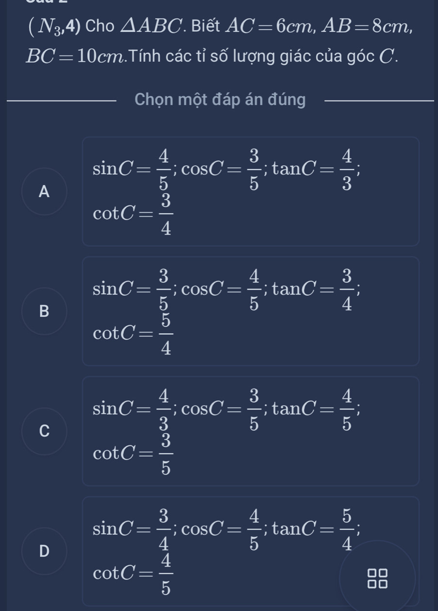 (N_3,4) Cho △ ABC Biết AC=6cm, AB=8cm,
BC=10cm..Tính các tỉ số lượng giác của góc C.
Chọn một đáp án đúng
A sin C= 4/5 ; cos C= 3/5 ; tan C= 4/3 ;
cot C= 3/4 
B sin C= 3/5 ; cos C= 4/5 ; tan C= 3/4 
cot C= 5/4 
C sin C= 4/3 ; cos C= 3/5 ; tan C= 4/5 ;
cot C= 3/5 
D sin C= 3/4 ; cos C= 4/5 ; tan C= 5/4 ;
cot C= 4/5 