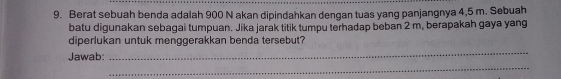 Berat sebuah benda adalah 900 N akan dipindahkan dengan tuas yang panjangnya 4,5 m. Sebuah 
batu digunakan sebagai tumpuan. Jika jarak titik tumpu terhadap beban 2 m, berapakah gaya yang 
_ 
diperlukan untuk menggerakkan benda tersebut? 
_ 
Jawab: