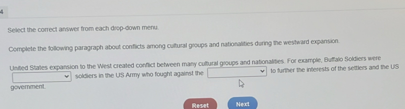 Select the correct answer from each drop-down menu. 
Complete the following paragraph about conflicts among cultural groups and nationalities during the westward expansion. 
United States expansion to the West created conflict between many cultural groups and nationalities. For example, Buffalo Soldiers were 
soldiers in the US Army who fought against the □ to further the interests of the settlers and the US 
government. 
Reset Next