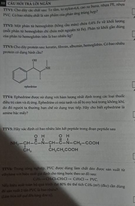 Câu hỏi trả lời ngắn
TTV1: Cho dãy các chất sau: To tằm, tơ nylon-6,6, cao su buna, nhựa PE, nhựa
PVC. Có bao nhiêu chất là săn phâm của phân ứng trùng hợp?
TTV2: Một phân tử hemoglobin (hồng cầu máu) chứa 0,4% Fe về khối lượng
(mỗi phân tử hemoglobin chỉ chứa một nguyên tử Fe). Phân tử khối gần đúng
của phân từ hemoglobin trên là bao nhiêu kg?
TTV3: Cho dãy protein sau: keratin, fibroin, albumin, hemoglobin. Có bao nhiêu
protein có dạng hình cầu?
ephedrine
TTV4: Ephedrine được sử dụng với hàm lượng nhất định trong các loại thuốc
điều trị cảm và dị ứng. Ephedrine có mùi tanh và dễ bị oxy hoá trong không khí,
do đó người ta thưởng hạn chế sử dụng trực tiếp. Hãy cho biết ephedrine là
amine bậc mấy?
TTV5: Hãy xác định có bao nhiêu liên kết peptide trong đoạn peptide sau
NH_2-CH-C-N-CH-C-N-CH_2-COOH
TTV6: Trong công nghiệp, PVC được dùng làm chất dẻo được sản xuất từ
ethylene với hiệu suất giả định cho từng bước theo sơ đồ sau:
CH_4to CH_2Cl-CH_2Clto C_2H_3Clto PVC.
Nếu hiệu suất toàn bộ quá trình đạt 80% thì thể tích C_2H_4 (m^3) (đdkc) cần dùng
để sản xuất 2 tấn PVC là bao nhiệu?
(Làm tròn kết quả đến hàng đơu vị).