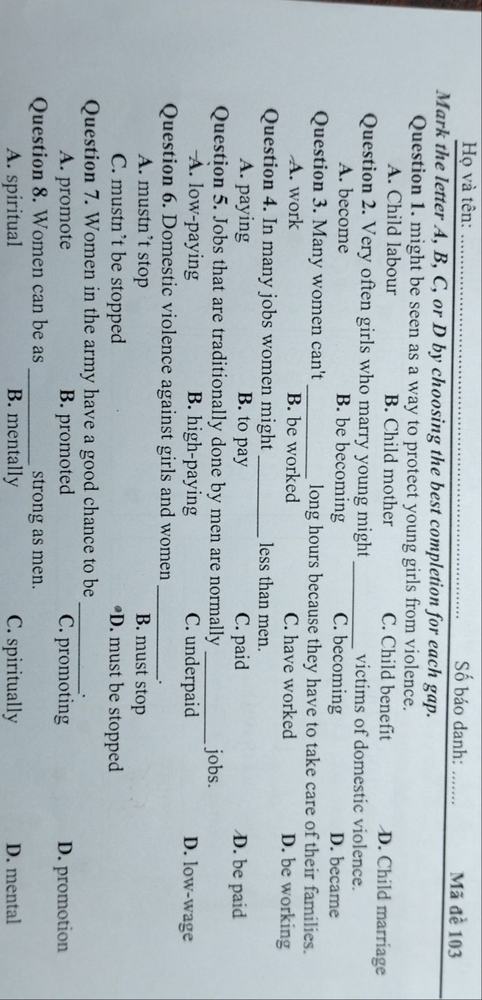 Họ và tên: _Số báo danh: _Mã đề 103
Mark the letter A, B, C, or D by choosing the best completion for each gap.
Question 1. might be seen as a way to protect young girls from violence.
A. Child labour B. Child mother C. Child benefit D. Child marriage
Question 2. Very often girls who marry young might_ victims of domestic violence.
A. become B. be becoming C. becoming D. became
Question 3. Many women can't _long hours because they have to take care of their families.
A. work B. be worked C. have worked D. be working
Question 4. In many jobs women might _less than men.
A. paying B. to pay C. paid D. be paid
Question 5. Jobs that are traditionally done by men are normally_ jobs.
A. low-paying B. high-paying C. underpaid D. low-wage
Question 6. Domestic violence against girls and women_
A. mustn’t stop B. must stop
C. mustn’t be stopped *D. must be stopped
Question 7. Women in the army have a good chance to be_
`.
A. promote B. promoted C. promoting D. promotion
Question 8. Women can be as _strong as men.
A. spiritual B. mentally C. spiritually D. mental