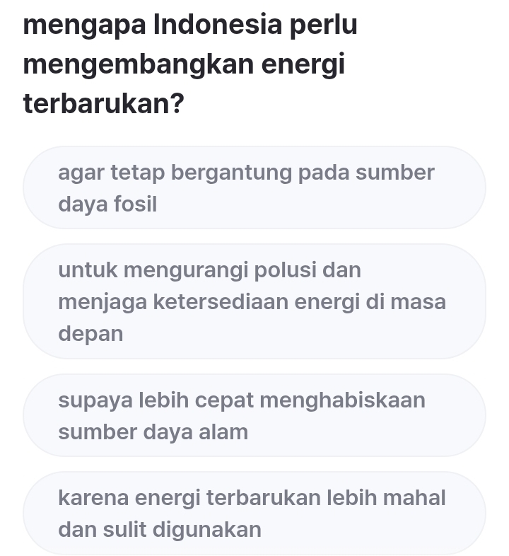 mengapa Indonesia perlu
mengembangkan energi
terbarukan?
agar tetap bergantung pada sumber
daya fosil
untuk mengurangi polusi dan
menjaga ketersediaan energi di masa
depan
supaya lebih cepat menghabiskaan
sumber daya alam
karena energi terbarukan lebih mahal
dan sulit digunakan