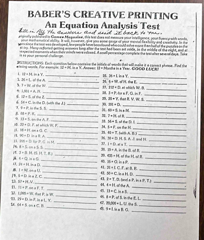 BABER'S CREÁTIVE PRINTING
An Equation Analysis Test
priginally published in Gamee Magazine, this test does not measure your intelligence, your fluency with words,
your mathematical ability. It will, however, give you some gauge of your mental flexibility and creativity. In the
yors since the test was developed, few people have been found who could solve more than half of the puzzles on the
st try. Many reported getting answers long after the test had been set aside, in the middle of the night, and at
expected moments when their minds were relaxed. A small percentage complete the test after several days. Take
is as your personal challenge.
STRUCTIONS: Each question below contains the initials of words that will make it a correct phrase. Find the
wissing words. For example: 12=M I. in a Y. Answer: 12= Months in a Year. GOOD LUCKI
1. 12=M , in a Y. _ 36=1.. in a Y,_
25.
2, 26=L. of the A. _26. 6=w. of H. the E._
3 7=W , of the W. _. at which W. B._
27. 212=D
4. 1.001=A.N. _28, 3=P. for a F. G. in F.
_
5. 12=S , of the Z. _29. 20=Y that R. V. W. S._
6. 54circ C. in the D. (with the J.) _30, 101=D. _
1, 9=P.. in the S. S. _ 60=S. in a M.
_
31.
B. BB=P. K. _32. 7=H. of R.
_
9. 13=S. on the A. F._ 33. 56=S of the D. I.
_
_
10. 32=D. F. at which W. F. _34. 5=F on the H,
11. 18=H. on a G. C. _35. 40=T , (with A. B.)_
12 90=D in a R. A. _36. 30=D. H. S. A. J. and N.
_
13. 200=D for P. G in M. _37. I=D. at a T._
14. 8=S. on a S. S. _38. IO=A , in the B. of R.
_
15 3=B M. (S. H. T. R.) _39. 435=M , of the H. of R.
J6. 4=Q in a G. _40. 16=O in a P._
17. 24=H. in a D. _. C. F. at B. B.
41. 31=L
_
B. I=V. on a U. _ 50=C. in a H. D._
42.
/9. 5=D. in a Z. C._ . (and a P. in^(△)P T.)
43. 2=T,D
2. 57=H.. _. of the A._
44. 4=H.
21. 11=P.. on a F. T. _. in a S._
45. 13=C
12. 1,000=W ' that P. is W. _46. 8=P. of S. in the E. L.
23. 29=D.. in F. in a L. Y. _47. 20,000=L.U. the S._
24. 64=S.onwedge C C. B. _43. 9=1,InaB.G. __