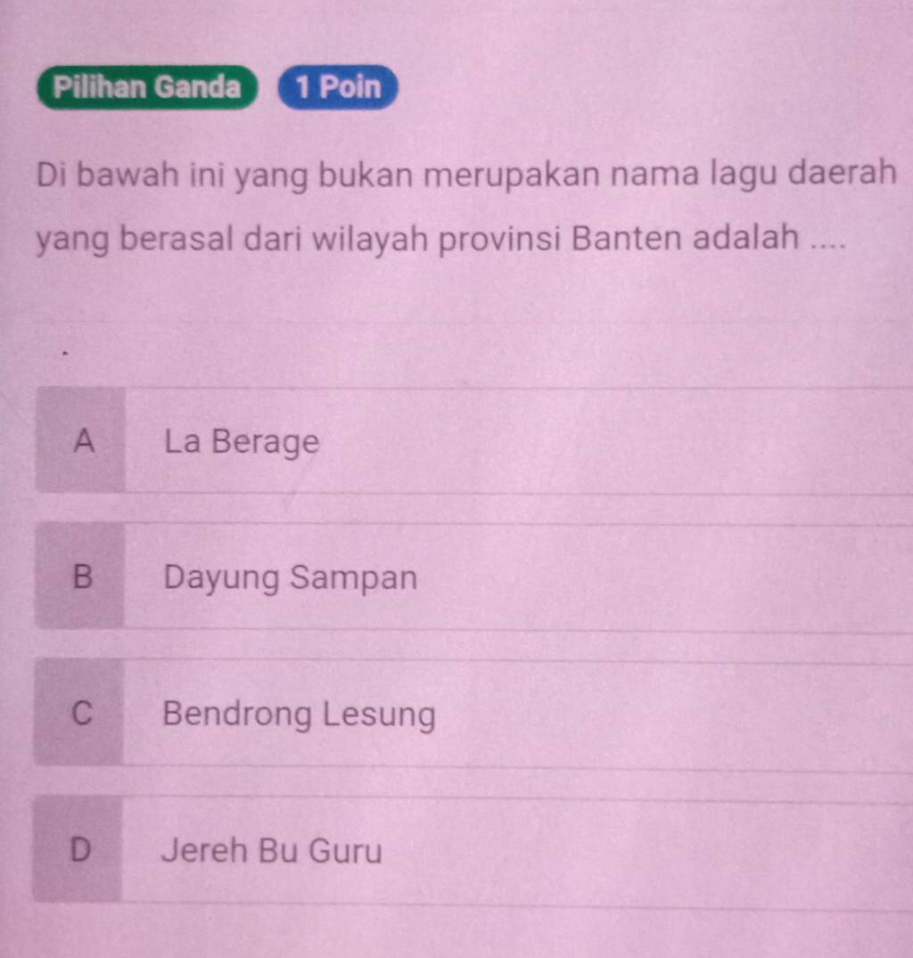 Pilihan Ganda 1 Poin
Di bawah ini yang bukan merupakan nama lagu daerah
yang berasal dari wilayah provinsi Banten adalah ....
A La Berage
B Dayung Sampan
C Bendrong Lesung
D Jereh Bu Guru