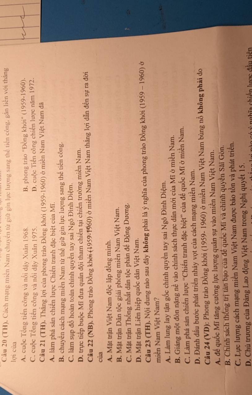 (TH), Cách mạng miền Nam chuyển từ giữ gin lực lượng sang thế tiến công, gắn liền với thắng
lợi của
A. cuộc Tổng tiến công và nổi dậy Xuân 1968. B. phong trào ''Đồng khởi'' (1959-1960).
C. cuộc Tổng tiến công và nổi dậy Xuân 1975. D. cuộc Tiến công chiến lược năm 1972.
Câu 21 (TH). Thắng lợi của phong trào Đồng khởi (1959-1960) ở miền Nam Việt Nam đã
A. làm phá sản chiến lược Chiến tranh đặc biệt của Mĩ.
B. chuyền cách mạng miền Nam từ thế giữ gìn lực lượng sang thế tiến công.
C. làm sụp đồ hoàn toàn chính quyền tay sai Ngô Đình Diệm.
D. trực tiếp buộc Mĩ đưa quân đội tham chiến tại chiến trường miền Nam.
Câu 22 (NB). Phong trào Đồng khởi (1959-1960) ở miền Nam Việt Nam thắng lợi dẫn đến sự ra đời
của
A. Mặt trận Việt Nam độc lập đồng minh.
B. Mặt trận Dân tộc giải phóng miền Nam Việt Nam.
C. Mặt trận Thống nhất dân tộc phản đế Động Dương.
D. Mặt trận Liên hiệp quốc dân Việt Nam.
Câu 23 (TH). Nội dung nào sau đây không phải là ý nghĩa của phong trào Đồng khởi (1959 - 1960) ở
miền Nam Việt Nam?
A. Làm lung lay tận gốc chính quyền tay sai Ngô Đình Diệm.
B. Giáng một đòn nặng nề vào chính sách thực dân mới của Mĩ ở miền Nam.
C. Làm phá sản chiến lược “Chiến tranh đặc biệt” của đế quốc Mĩ ở miền Nam.
D. Đánh dấu bước phát triển nhảy vọt của cách mạng miền Nam.
Câu 24 (VD): Phong trào Đồng khởi (1959- 1960) ở miền Nam Việt Nam bùng nổ không phải do
A. đế quốc Mĩ tăng cường lực lượng quân sự vào miền Nam Việt Nam.
B. Chính sách thống trị tàn bạo của đế quốc Mĩ và chính quyền Sài Gòn.
C. Lực lượng cách mạng miền Nam Việt Nam được bảo tồn và phát triền.
D. Chủ trương của Đảng Lao động Việt Nam trong Nghị quyết 15.
có ý nghĩa chiến lược đầu tiên