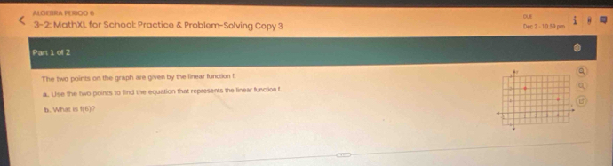 ALGEBRA PERIOD B 
out 
3-2: MathXL for School: Practice & Problem-Solving Copy 3 Dec 2 - 1/0:5/9 pm 
Part 1 of 2 
The two points on the graph are given by the linear function f. 
a. Use the two points to find the equation that represents the linear function f. 
b. What is f(6)