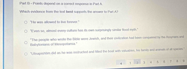 depend on a correct response in Part A
Which evidence from the text best supports the answer to Part A?
"He was allowed to live forever."
"Even so, almost every culture has its own surprisingly similar flood myth."
"The people who wrote the Bible were Jewish, and their civilization had been conquered by the Assyrians and
Babylonians of Mesopotamia."
"Utnapishtim did as he was instructed and filled the boat with valuables, his family and animals of all species."
4 1 2 3 4 5 6 7 B 9