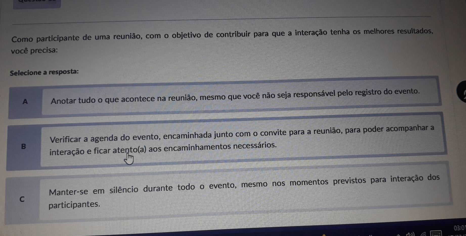 Como participante de uma reunião, com o objetivo de contribuir para que a interação tenha os melhores resultados,
você precisa:
Selecione a resposta:
A Anotar tudo o que acontece na reunião, mesmo que você não seja responsável pelo registro do evento.
Verificar a agenda do evento, encaminhada junto com o convite para a reunião, para poder acompanhar a
B
interação e ficar atento(a) aos encaminhamentos necessários.
Manter-se em silêncio durante todo o evento, mesmo nos momentos previstos para interação dos
C
participantes.
03:0