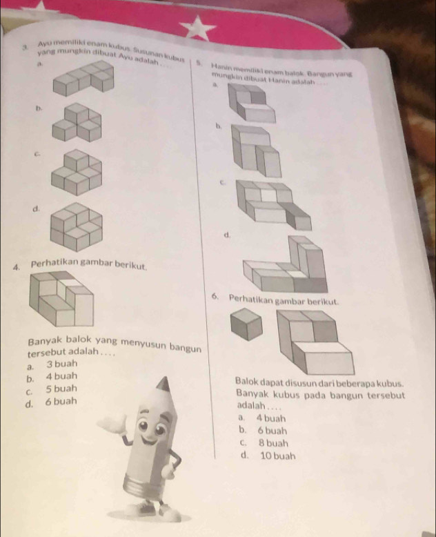 yang mungkin dibuat Ayu adatan u
3. Ayo memitili enam kubus. Susunan kubus 5. Hanin memiliki enam batok. Bangun yang
a. mungkin dibuat Hanin adalah
a

D.
b.
C
c.
d.
d.
4. Perhatikan gambar berikut.
6. Perhatikan gambar berikut.
Banyak balok yang menyusun bangun
tersebut adalah . . . .
a. 3 buah
b. 4 buah
Balok dapat disusun dari beberapa kubus.
c. 5 buah
Banyak kubus pada bangun tersebut
d. 6 buah
adalah . .. .
a. 4 buah
b. 6 buah
c. 8 buah
d. 10 buah