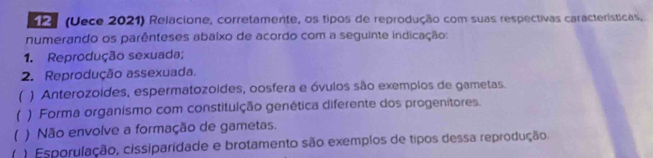 SP (Uece 2021) Relacione, corretamente, os tipos de reprodução com suas respectivas características,
numerando os parênteses abaixo de acordo com a seguinte indicação:
1. Reprodução sexuada;
2. Reprodução assexuada.
( ) Anterozoides, espermatozoides, oosfera e óvulos são exemplos de gametas.
( ) Forma organismo com constituição genética diferente dos progenitores.
( ) Não envolve a formação de gametas.
( ) Esporulação, cissiparidade e brotamento são exemplos de tipos dessa reprodução.