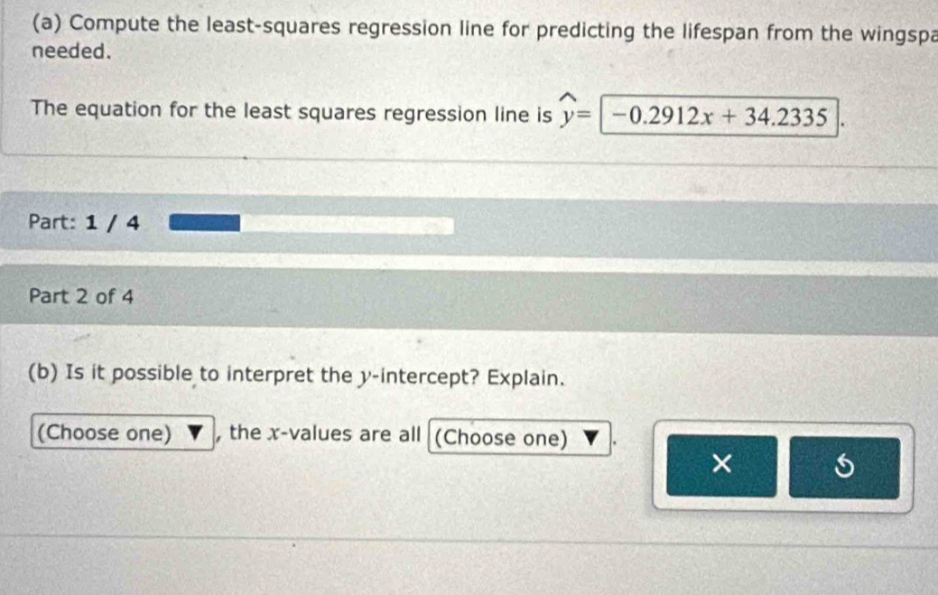 Compute the least-squares regression line for predicting the lifespan from the wingspa 
needed. 
The equation for the least squares regression line is widehat y= -0.2912x+34.2335
Part: 1 / 4 
Part 2 of 4 
(b) Is it possible to interpret the y-intercept? Explain. 
(Choose one) , the x -values are all (Choose one) 
×