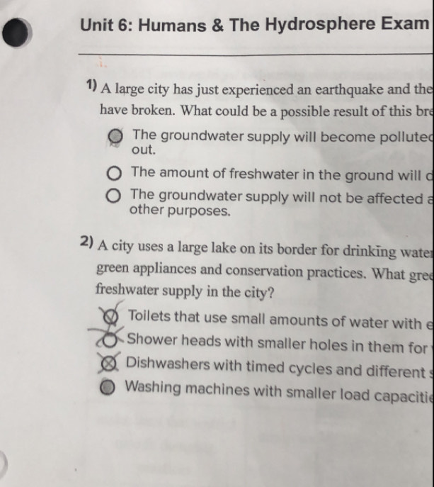 Humans & The Hydrosphere Exam
_
1) A large city has just experienced an earthquake and the
have broken. What could be a possible result of this bre
The groundwater supply will become polluted
out.
The amount of freshwater in the ground will d
The groundwater supply will not be affected a
other purposes.
2) A city uses a large lake on its border for drinking water
green appliances and conservation practices. What gree
freshwater supply in the city?
Toilets that use small amounts of water with e
Shower heads with smaller holes in them for
Dishwashers with timed cycles and different s
Washing machines with smaller load capacitie