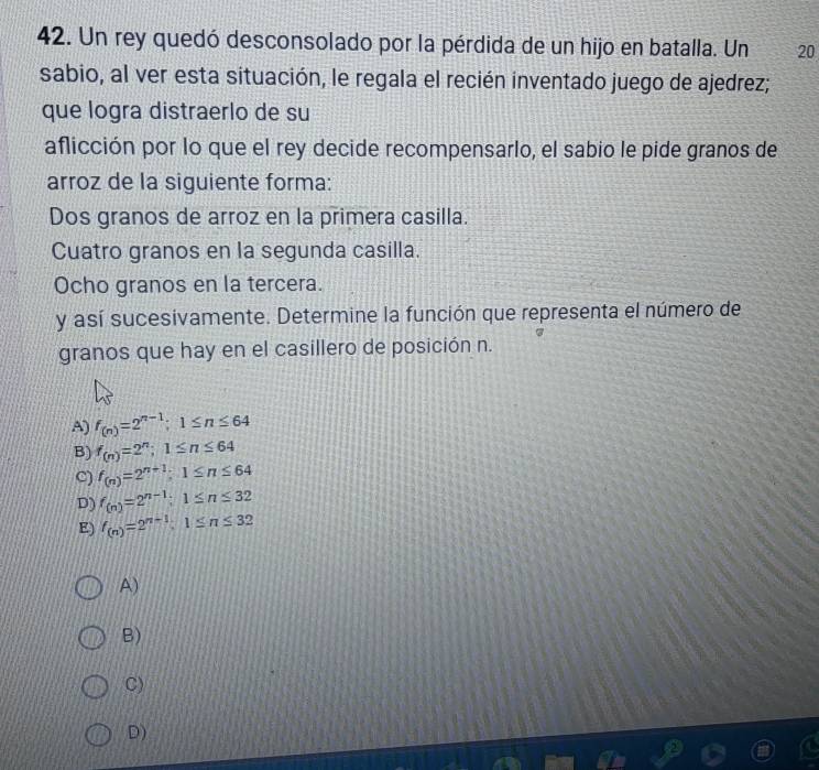 Un rey quedó desconsolado por la pérdida de un hijo en batalla. Un 20
sabio, al ver esta situación, le regala el recién inventado juego de ajedrez;
que logra distraerlo de su
aflicción por lo que el rey decide recompensarlo, el sabio le pide granos de
arroz de la siguiente forma:
Dos granos de arroz en la primera casilla.
Cuatro granos en la segunda casilla.
Ocho granos en la tercera.
y así sucesivamente. Determine la función que representa el número de
granos que hay en el casillero de posición n.
A) f_(n)=2^(n-1); 1≤ n≤ 64
B) f_(n)=2^n; 1≤ n≤ 64
C) f_(n)=2^(n+1); 1≤ n≤ 64
D) f_(n)=2^(n-1); 1≤ n≤ 32
E) f_(n)=2^(n-1), 1≤ n≤ 32
A)
B)
C)
D)