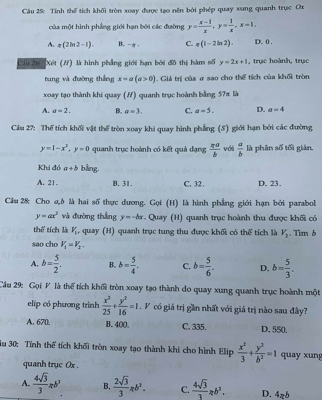 Tính thể tích khối tròn xoay được tạo nên bởi phép quay xung quanh trục Ox
của một hình phẳng giới hạn bởi các đường y= (x-1)/x ,y= 1/x ,x=1.
A. π (2ln 2-1). B. -π . C. π (1-2ln 2). D. 0 .
Câu 26: Xét (H) là hình phẳng giới hạn bởi đồ thị hàm số y=2x+1 , trục hoành, trục
tung và đường thẳng x=a(a>0). Giá trị của a sao cho thể tích của khối tròn
xoay tạo thành khi quay (H) quanh trục hoành bằng 57π là
D.
A. a=2. B. a=3. C. a=5. a=4
Câu 27: Thể tích khối vật thể tròn xoay khi quay hình phẳng (S) giới hạn bởi các đường
y=1-x^2,y=0 quanh trục hoành có kết quả dạng  π a/b  với  a/b  là phân số tối giản.
Khi đó a+b bằng.
A. 21. B. 31. C. 32 . D. 23.
Câu 28: Cho a,b là hai số thực dương. Gọi (H) là hình phẳng giới hạn bởi parabol
y=ax^2 và đường thẳng y=-bx. Quay (H) quanh trục hoành thu được khối có
thể tích là V_1 , quay (H) quanh trục tung thu được khối có thể tích là V_2. Tìm b
sao cho V_1=V_2.
A. b= 5/2 . B. b= 5/4 . C. b= 5/6 .
D. b= 5/3 .
Câu 29: Gọi V là thể tích khối tròn xoay tạo thành do quay xung quanh trục hoành một
elip có phương trình  x^2/25 + y^2/16 =1. V có giá trị gần nhất với giá trị nào sau đây?
A. 670. B. 400. C. 335. D. 550.
u 30: Tính thể tích khối tròn xoay tạo thành khi cho hình Elip  x^2/3 + y^2/b^2 =1 quay xung
quanh trục Ox .
A.  4sqrt(3)/3 π b^3
B.  2sqrt(3)/3 π b^2.  4sqrt(3)/3 π b^2.
C.
D. 4πb