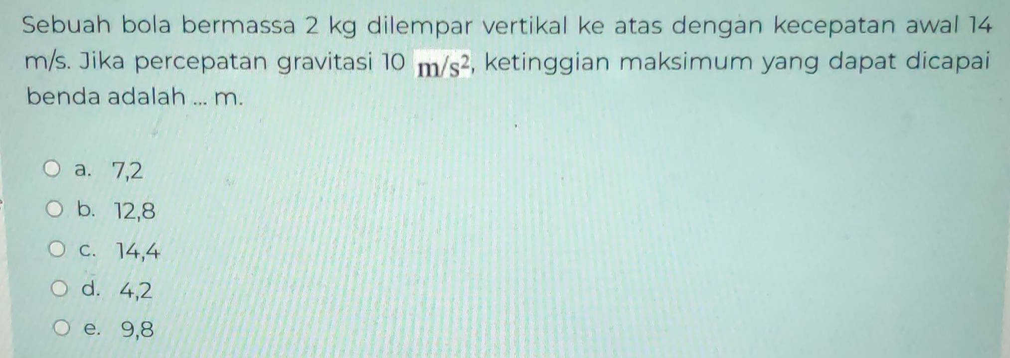 Sebuah bola bermassa 2 kg dilempar vertikal ke atas dengan kecepatan awal 14
m/s. Jika percepatan gravitasi 10m/s^2 , ketinggian maksimum yang dapat dicapai
benda adalah ... m.
a. 7, 2
b. 12, 8
c. 14, 4
d. 4, 2
e. 9, 8