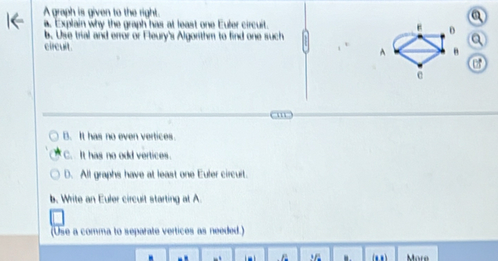 A graph is given to the right.
. Explain why the graph has at least one Euler circuit.
b. Use trial and error or Fleury's Algorithm to find one such a
v
circuit. or
'
B. It has no even vertices.
C. It has no odd vertices.
D. All graphs have at least one Euler circuit.
b. Write an Euler circuit starting at A.
(Use a comma to separate vertices as needed.)

. (n,n ) More