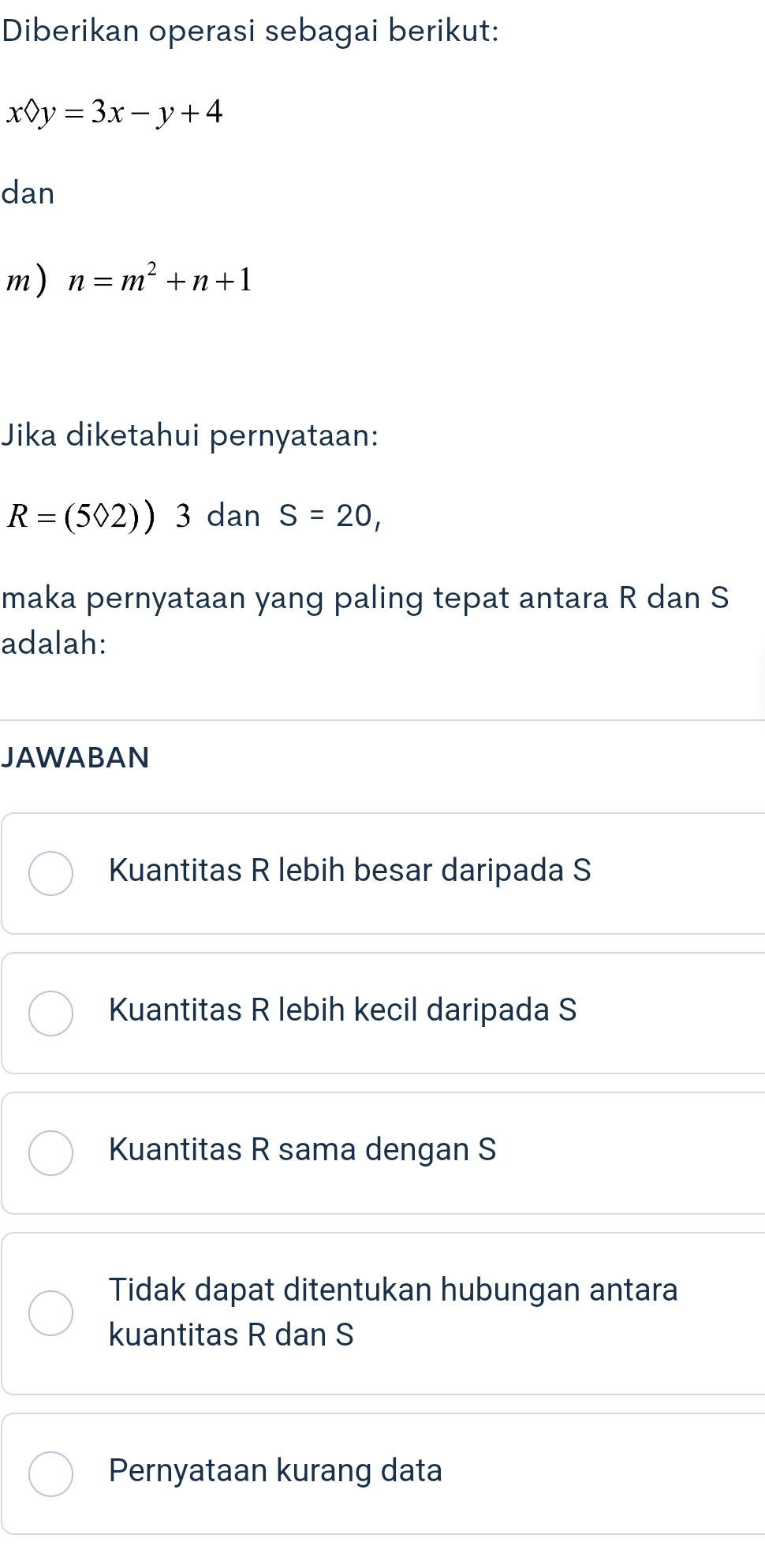 Diberikan operasi sebagai berikut:
x?y=3x-y+4
dan
m) n=m^2+n+1
Jika diketahui pernyataan:
R=(502)) ^ 3 dan S=20, 
maka pernyataan yang paling tepat antara R dan S
adalah:
JAWABAN
Kuantitas R lebih besar daripada S
Kuantitas R lebih kecil daripada S
Kuantitas R sama dengan S
Tidak dapat ditentukan hubungan antara
kuantitas R dan S
Pernyataan kurang data