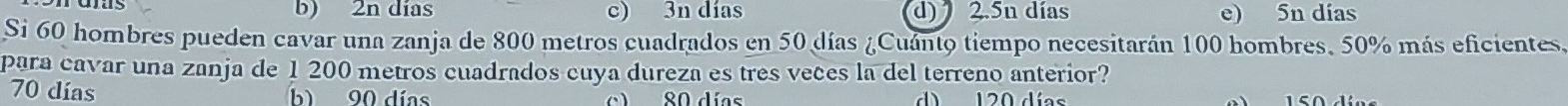 b) 2n días c) 3n días d) 2.5n días e) 5n días
Si 60 hombres pueden cavar una zanja de 800 metros cuadrados en 50 días ¿Cuánto tiempo necesitarán 100 hombres, 50% más eficientes.
para cavar una zanja de 1 200 metros cuadrados cuya dureza es tres veces la del terreno anterior?
70 días b 90 días ) 80 días d 120 días