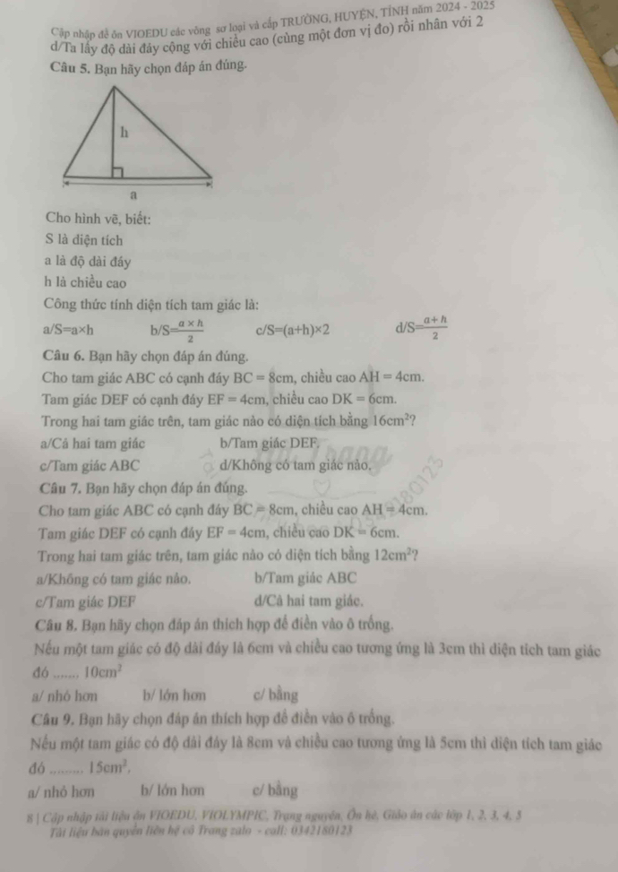 Cập nhập đề ôn VIOEDU các vòng sơ loại và cấp TRƯỞNG, HUYỆN, TÍNH năm 2024 - 2025
d/Ta lấy độ dài đảy cộng với chiều cao (củng một đơn vị đo) rồi nhân với 2
Câu 5. Bạn hãy chọn đáp án đúng.
Cho hình vẽ, biết:
S là diện tích
a là độ dài đáy
h là chiều cao
Công thức tính diện tích tam giác là:
a/S=a* h b/S= (a* h)/2  c S=(a+h)* 2 d S= (a+h)/2 
Câu 6. Bạn hãy chọn đáp án đúng.
Cho tam giác ABC có cạnh đáy BC=8cm , chiều caoAH=4cm.
Tam giác DEF có cạnh đáy EF=4cm , chiều cao DK=6cm.
Trong hai tam giác trên, tam giác nào có diện tích bằng 16cm^2
a/Cả hai tam giác b/Tam giác DEF.
c/Tam giác ABC d/Không có tam giác nảo.
Câu 7. Bạn hãy chọn đáp án đúng.
Cho tam giác ABC có cạnh đáy BC=8cm , chiều cao AH=4cm.
Tam giác DEF có cạnh đây EF=4cm , chiều cao DK=6cm.
Trong hai tam giác trên, tam giác nào có diện tích bằng 12cm^2
a/Không có tam giác nảo. b/Tam giác ABC
c/Tam giác DEF d/Câ hai tam giác.
Câu 8. Bạn hãy chọn đáp án thích hợp để điền vào ô trống.
Nếu một tam giác có độ dài đảy là 6cm và chiều cao tương ứng là 3cm thì diện tích tam giác
đó _ 10cm^2
a/ nhó hơn b/ lớn hơn c/ bằng
Câu 9. Bạn hãy chọn đáp án thích hợp để điễn vào ô trống.
Nếu một tam giác có độ dải đảy là 8cm và chiều cao tương ứng là 5cm thì diện tích tam giác
đó_ 15cm^2.
a/ nhỏ hơn b/ lớn hơn c/ bằng
8| Cập nhập tải liệu ận VIOEDU, VIOLYMPIC, Trạng nguyên, Ôn hè, Giáo án cáo lớp 1, 2, 3, 4, 5
Tâi liệu bán quyền liền hệ cô Trang zalo - call: 0342180123