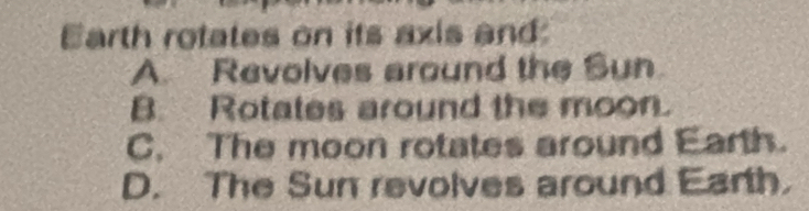 Earth rotates on its axis and
A. Revolves around the Sun
B. Rotates around the moon.
C. The moon rotates around Earth.
D. The Sun revolves around Earth.