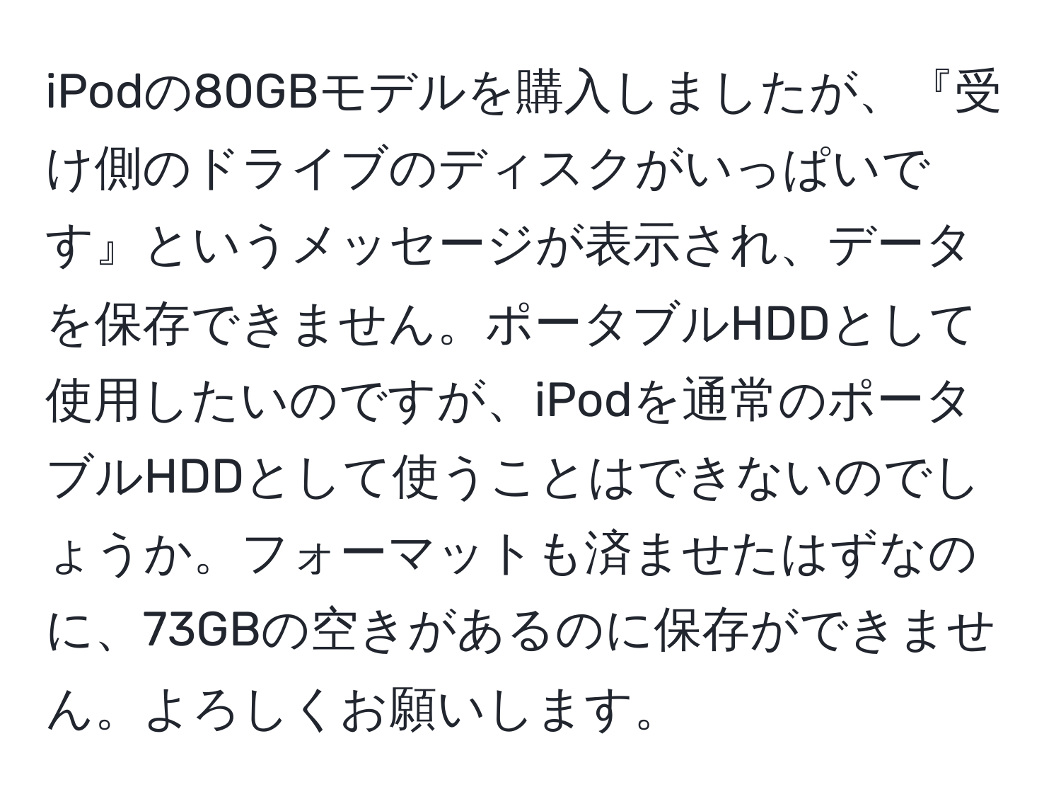 iPodの80GBモデルを購入しましたが、『受け側のドライブのディスクがいっぱいです』というメッセージが表示され、データを保存できません。ポータブルHDDとして使用したいのですが、iPodを通常のポータブルHDDとして使うことはできないのでしょうか。フォーマットも済ませたはずなのに、73GBの空きがあるのに保存ができません。よろしくお願いします。