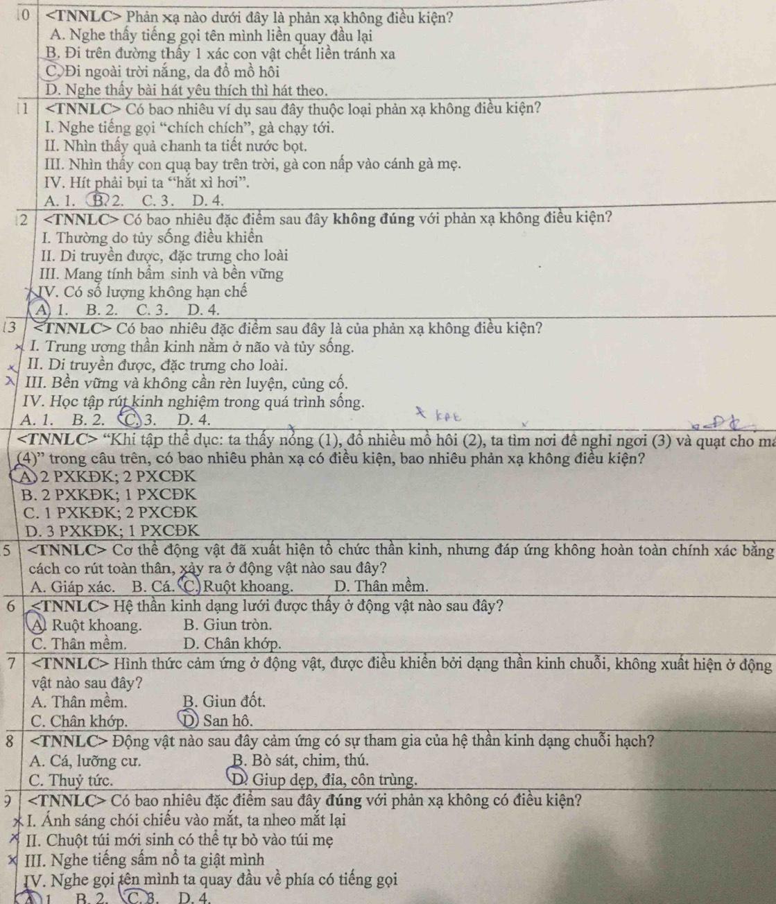 0 Phản xạ nào dưới đây là phản xạ không điều kiện?
A. Nghe thấy tiếng gọi tên mình liền quay đầu lại
B. Đi trên đường thấy 1 xác con vật chết liền tránh xa
CộĐi ngoài trời nắng, da đồ mồ hôi
D. Nghe thấy bài hát yêu thích thì hát theo.
|1 Có bao nhiêu ví dụ sau đây thuộc loại phản xạ không điều kiện?
I. Nghe tiếng gọi “chích chích”, gà chạy tới.
II. Nhìn thấy quả chanh ta tiết nước bọt.
III. Nhìn thấy con quạ bay trên trời, gà con nấp vào cánh gà mẹ.
IV. Hít phải bụi ta “hắt xì hơi”.
A. 1. B. 2. C. 3. D. 4.
2 Có bao nhiêu đặc điểm sau đây không đúng với phản xạ không điều kiện?
I. Thường do tủy sống điều khiển
II. Di truyền được, đặc trưng cho loài
III. Mang tính bầm sinh và bền vững
IV. Có số lượng không hạn chế
A 1. B. 2. C.3. D. 4.
3 Có bao nhiêu đặc điểm sau đây là của phản xạ không điều kiện?
I. Trung ương thần kinh nằm ở não và tủy sống.
II. Di truyền được, đặc trưng cho loài.
III. Bền vững và không cần rèn luyện, củng cố.
IV. Học tập rút kinh nghiệm trong quá trình sống.
A. 1. B. 2. C)3. D. 4.
“Khi tập thể dục: ta thấy nổng (1), đồ nhiều mồ hôi (2), ta tìm nơi đê nghỉ ngơi (3) và quạt cho maã
(4)' trong câu trên, có bao nhiêu phản xạ có điều kiện, bao nhiêu phản xạ không điều kiện?
A)2 PXKĐK; 2 PXCĐK
B. 2 PXKĐK; 1 PXCĐK
C. 1 PXKĐK; 2 PXCĐK
D. 3 PXKĐK; 1 PXCĐK
5 Cơ thể động vật đã xuất hiện tổ chức thần kinh, nhưng đáp ứng không hoàn toàn chính xác bằng
cách co rút toàn thân, xảy ra ở động vật nào sau đây?
A. Giáp xác. B. Cá. C.)Ruột khoang. D. Thân mềm.
6  Hệ thần kinh dạng lưới được thấy ở động vật nào sau đây?
A Ruột khoang. B. Giun tròn.
C. Thân mềm. D. Chân khớp.
7 Hình thức cảm ứng ở động vật, được điều khiển bởi dạng thần kinh chuỗi, không xuất hiện ở động
vật nào sau đây?
A. Thân mềm. B. Giun đốt.
C. Chân khớp. D) San hô.
8 Động vật nào sau đây cảm ứng có sự tham gia của hệ thần kinh dạng chuỗi hạch?
A. Cá, lưỡng cư. B. Bò sát, chim, thú.
C. Thuỷ tức. D Giup dẹp, đỉa, côn trùng.
9 Có bao nhiêu đặc điểm sau đây đúng với phản xạ không có điều kiện?
* I. Ánh sáng chói chiếu vào mắt, ta nheo mắt lại
II. Chuột túi mới sinh có thể tự bò vào túi mẹ
III. Nghe tiếng sấm nổ ta giật mình
IV. Nghe gọi tên mình ta quay đầu về phía có tiếng gọi
D B 2 C B D. 4