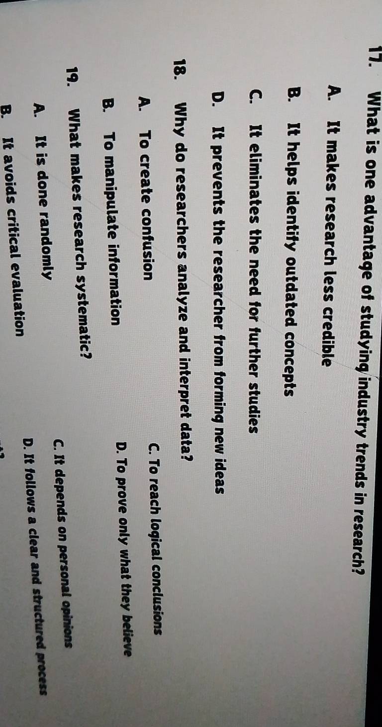 What is one advantage of studying industry trends in research?
A. It makes research less credible
B. It helps identify outdated concepts
C. It eliminates the need for further studies
D. It prevents the researcher from forming new ideas
18. Why do researchers analyze and interpret data?
A. To create confusion C. To reach logical conclusions
B. To manipulate information D. To prove only what they believe
19. What makes research systematic?
A. It is done randomly C. It depends on personal opinions
B. It avoids critical evaluation D. It follows a clear and structured process
