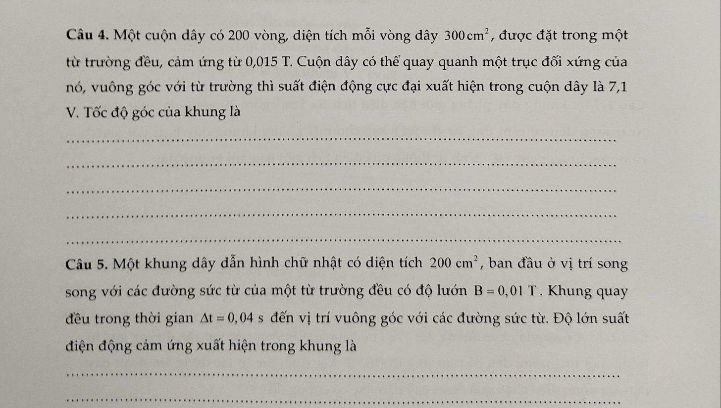 Một cuộn dây có 200 vòng, diện tích mỗi vòng dây 300cm^2 , được đặt trong một 
từ trường đều, cảm ứng từ 0,015 T. Cuộn dây có thể quay quanh một trục đối xứng của 
nó, vuông góc với từ trường thì suất điện động cực đại xuất hiện trong cuộn dây là 7,1 
V. Tốc độ góc của khung là 
_ 
_ 
_ 
_ 
_ 
Câu 5. Một khung dây dẫn hình chữ nhật có diện tích 200cm^2 , ban đầu ở vị trí song 
song với các đường sức từ của một từ trường đều có độ lướn B=0,01T. Khung quay 
đều trong thời gian △ t=0,04 s đến vị trí vuông góc với các đường sức từ. Độ lớn suất 
điện động cảm ứng xuất hiện trong khung là 
_ 
_