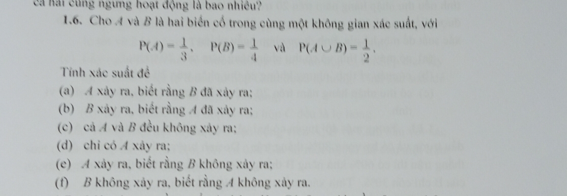 cả hai cùng ngưng hoạt động là bao nhiều.
1.6. Cho A và B là hai biển cố trong cùng một không gian xác suất, với
P(A)= 1/3 , P(B)= 1/4  và P(A∪ B)= 1/2 , 
Tính xác suất đề
(a) A xảy ra, biết rằng B đã xảy ra;
(b) B xảy ra, biết rằng A đã xảy ra;
(c) cả A và B đều không xảy ra;
(d) chi có A xây ra;
(e) A xảy ra, biết rằng B không xảy ra;
(f) B không xảy ra, biết rằng A không xảy ra.