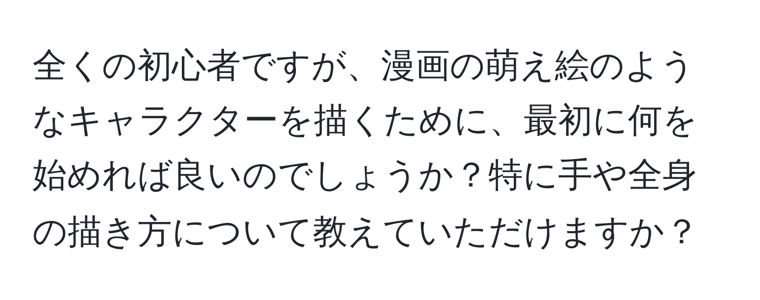 全くの初心者ですが、漫画の萌え絵のようなキャラクターを描くために、最初に何を始めれば良いのでしょうか？特に手や全身の描き方について教えていただけますか？